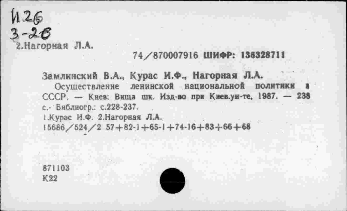 ﻿11 2$ з-л-е
2.Нагорная Л.А.
74/870007916 ШИФР: 188328711
Замлинский В.А., Курас И.Ф., Нагорная ЛА.
Осуществление ленинской национальной политики а СССР. — Киев: Вища шк. Изд-во при Киев.ун-те, 1987. — 238 с,- Библиогр.: с.228-237.
1.Курас И.Ф. 2.Нагорная Л.А.
15686/524/2 57 + 82-1+65-1+74-16+83+66 +68
871103
К22